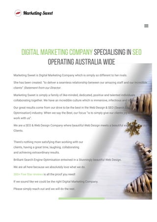 Digital Marketing Company Specialising In SEO
Operating Australia Wide
Marketing Sweet is Digital Marketing Company which is simply so different to her rivals.
She has been created: “to deliver a seamless relationship between our amazing staff and our incredible
clients” Statement from our Director.
Marketing Sweet is simply a family of like-minded, dedicated, positive and talented individuals
collaborating together. We have an incredible culture which is immersive, infectious and is inspirational. 
Our great results come from our drive to be the best in the Web Design & SEO (Search Engine
Optimisation) industry. When we say the Best, our focus “is to simply give our clients joy every time they
work with us”.
We are a SEO & Web Design Company where beautiful Web Design meets a beautiful experience for our
Clients.
There’s nothing more satisfying than working with our
clients, having a great time, laughing, collaborating
and achieving extraordinary results.
Brilliant Search Engine Optimisation entwined in a Stunningly beautiful Web Design.
We are all here because we absolutely love what we do.
300+ Five Star reviews is all the proof you need!
If we sound like we could be the right Digital Marketing Company.
Please simply reach out and we will do the rest.
ing You A 
Christ
mas
 