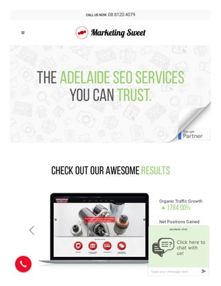 The ADELAIDE SEO SERVICES
you can trust.
+
Check Out Our Awesome Results
Organic Tra c Growth
1784.00%

----------------------------------------------------------------------------------------------------------------
Net Positions Gained
1653

----------------------------------------------------------------------------------------------------------------
Keywords on Page 1
42

 

CALL US NOW  08 8120 4079

Click here to
chat with
us!

»Type your message here
 