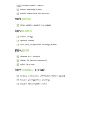 Step 2:Proposal
Step 3:Implement
Step 4:Report
Step 5:Communicate& Optimise
Present competitor research
Present preliminary strategy
Present keyword list & search volumes
Create a strategy & submit your proposal
Finalise strategy
Optimise backend
Build pages, create content, add images & crawl
Generate report & analyse
Contact the client to discuss report
Adjust the strategy
Continue communication with the client whenever required
Focus on growing positions & rankings
Focus on increasing traﬃc volumes
 