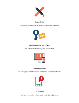 Graphic Design
We build a page with the perfect structure that Google loves
Content focused on your keyword
We actually professionally write your content
Mobile Responsive
We ensure your website is mobile friendly and works on all devices
Call To Actions
We focus on making it clear how to contact your business
 