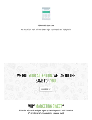 Optimised Front End
We ensure the front end has all the right keywords in the right places
We got your attention. We can do the
same for you.
1300 739 961
WhyMarketing Sweet?
We are a full-service digital agency, meaning we do it all in-house.
We are the marketing experts you can trust.
 