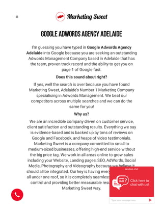 I’m guessing you have typed in Google Adwords Agency
Adelaide into Google because you are seeking an outstanding
Adwords Management Company based in Adelaide that has
the team, proven track record and the ability to get you on
page 1 of Google fast.
Does this sound about right?
If yes, well the search is over because you have found
Marketing Sweet, Adelaide’s Number 1 Marketing Company
specialising in Adwords Management. We beat our
competitors across multiple searches and we can do the
same for you!
Why us?
We are an incredible company driven on customer service,
client satisfaction and outstanding results. Everything we say
is evidence-based and is backed up by tons of reviews on
Google and Facebook, and heaps of video testimonials.
Marketing Sweet is a company committed to small to
medium-sized businesses, offering high-end service without
the big price tag. We work in all areas online to grow sales
including your Website, Landing pages, SEO, AdWords, Social
Media, Photography and Videography because we believe it
should all be integrated. Our key is having everything you need
all under one roof, so it is completely seamless, offering more
control and providing better measurable results, that’s the
Marketing Sweet way.
GOOGLE ADWORDS AGENCY ADELAIDE

Click here to
chat with us!

»Type your message here
 