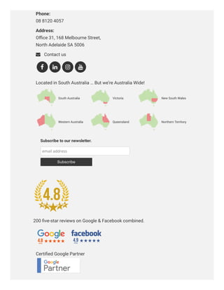 Need clear direction & advice from the experts?Phone: 
08 8120 4057
Address: 
Oﬃce 31, 168 Melbourne Street,
North Adelaide SA 5006
 Contact us
Located in South Australia … But we’re Australia Wide!
Certiﬁed Google Partner
   
Subscribe to our newsletter.
email address
Subscribe
200 ﬁve-star reviews on Google & Facebook combined.
 
