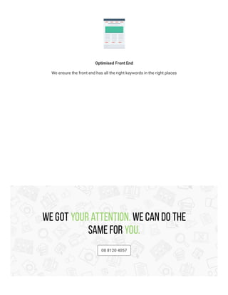Optimised Front End
We ensure the front end has all the right keywords in the right places
We got your attention. We can do the
same for you.
08 8120 4057
 