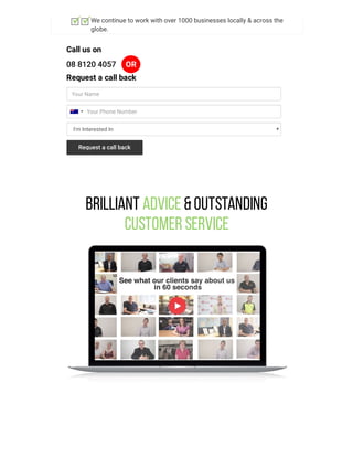 We continue to work with over 1000 businesses locally & across the
globe.
Call us on
08 8120 4057 OR
Request a call back
Your Name
I'm Interested In
Your Phone Number
Request a call back
Brilliant Advice &Outstanding
Customer Service
 