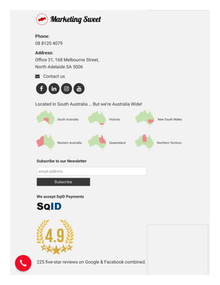Marketing Consultancy
Need clear direction & advice from the experts?
Phone: 
08 8120 4079
Address: 
Oﬃce 31, 168 Melbourne Street,
North Adelaide SA 5006
 Contact us
Located in South Australia … But we’re Australia Wide!
   
225 ﬁve-star reviews on Google & Facebook combined.
Subscribe to our Newsletter
email address
Subscribe
We accept SqID Payments
 