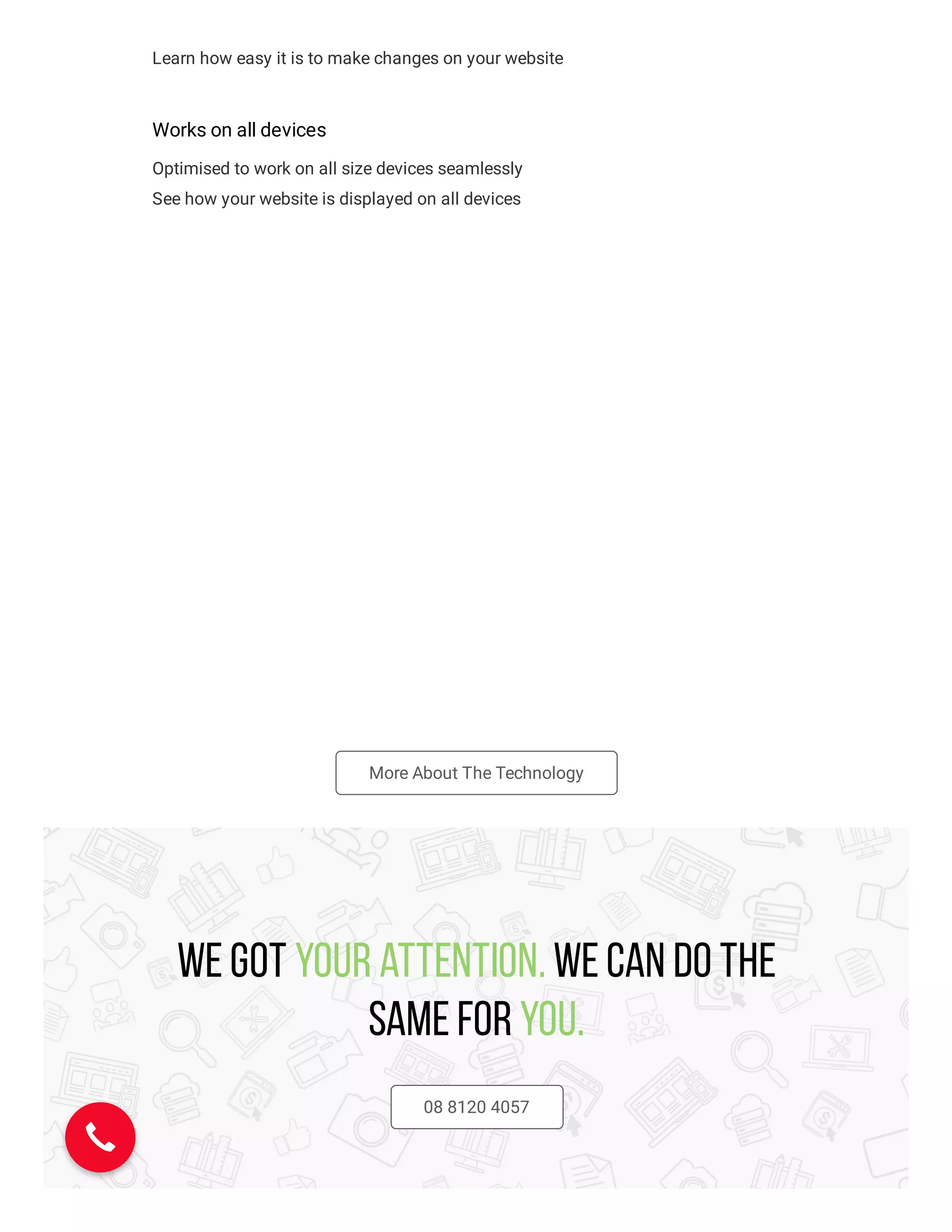 Learn how easy it is to make changes on your website
Works on all devices
Optimised to work on all size devices seamlessly
See how your website is displayed on all devices
More About The Technology
We got your attention. We can do the
same for you.
08 8120 4057
 