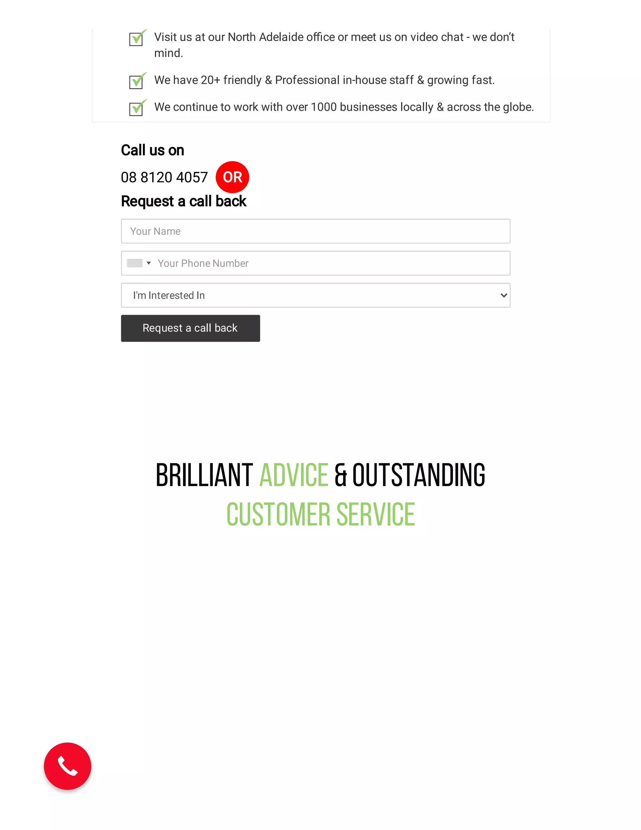 Visit us at our North Adelaide o ce or meet us on video chat - we don’t
mind.
We have 20+ friendly & Professional in-house staff & growing fast.
We continue to work with over 1000 businesses locally & across the globe.
Call us on
08 8120 4057 OR
Request a call back
Your Name
I'm Interested In
Your Phone Number
Request a call back
Brilliant Advice &Outstanding
Customer Service
 