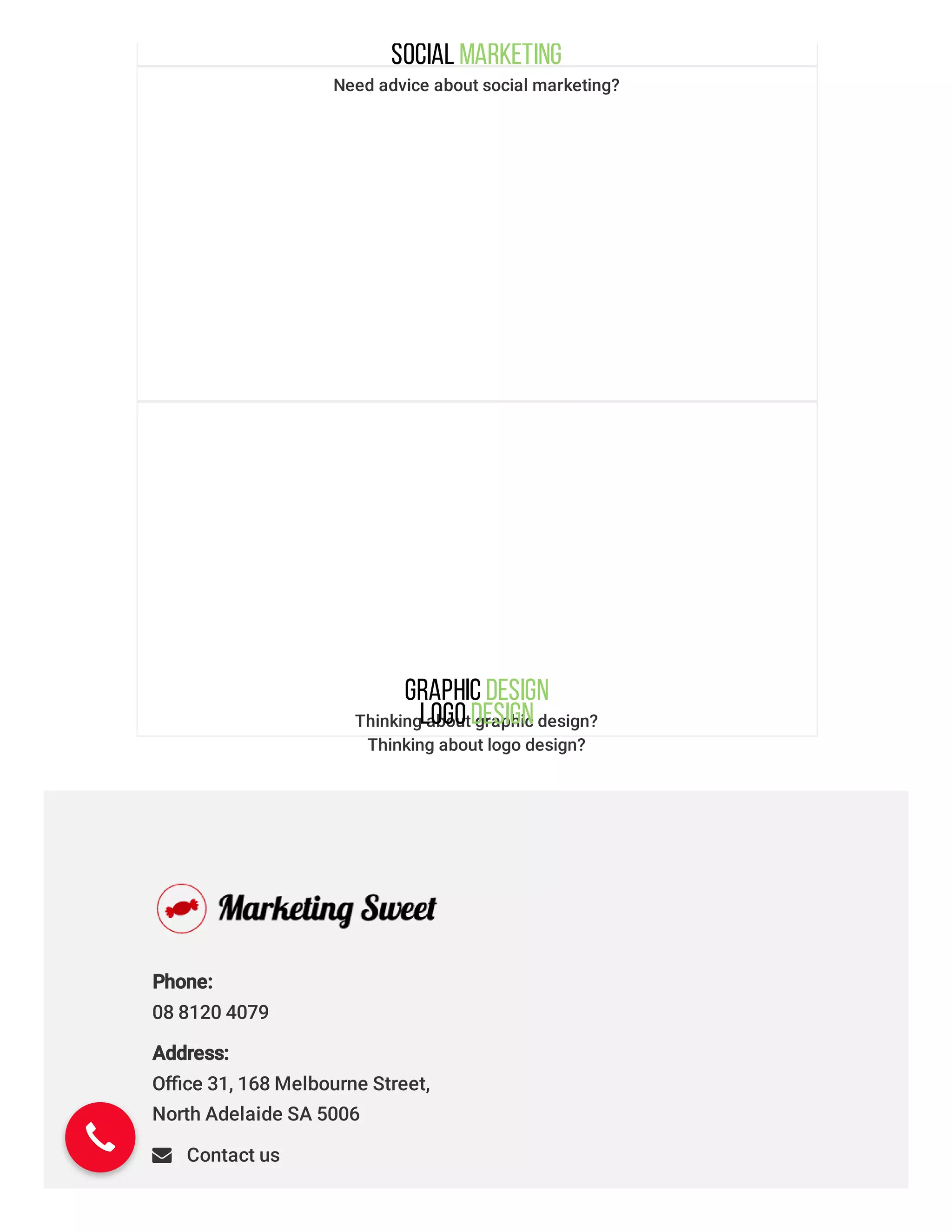 Social Marketing
Need advice about social marketing?
Graphic Design
Thinking about graphic design?LogoDesign
Thinking about logo design?
Marketing Consultancy
Need clear direction & advice from the experts?
Phone: 
08 8120 4079
Address: 
Oﬃce 31, 168 Melbourne Street,
North Adelaide SA 5006
 Contact us
 