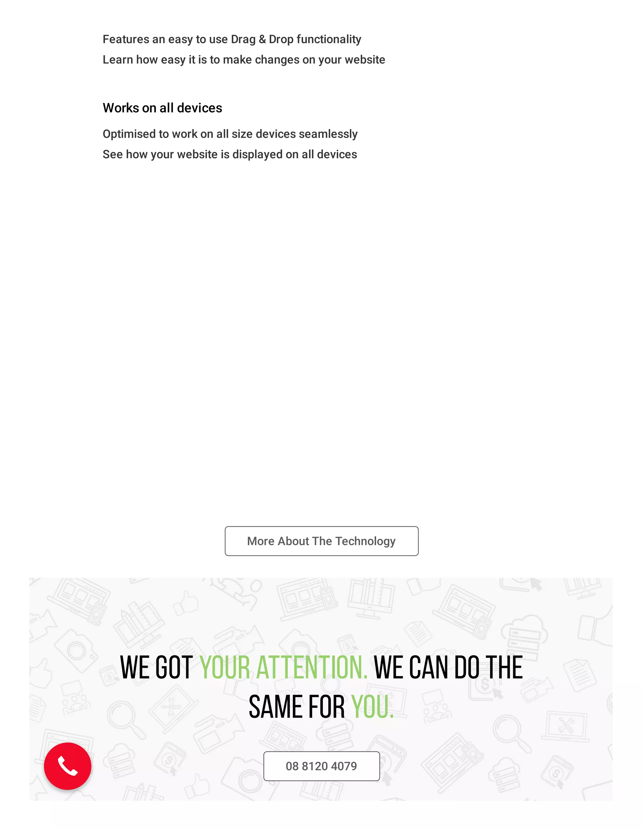 Features an easy to use Drag & Drop functionality
Learn how easy it is to make changes on your website
Works on all devices
Optimised to work on all size devices seamlessly
See how your website is displayed on all devices
More About The Technology
We got your attention. We can do the
same for you.
08 8120 4079
 