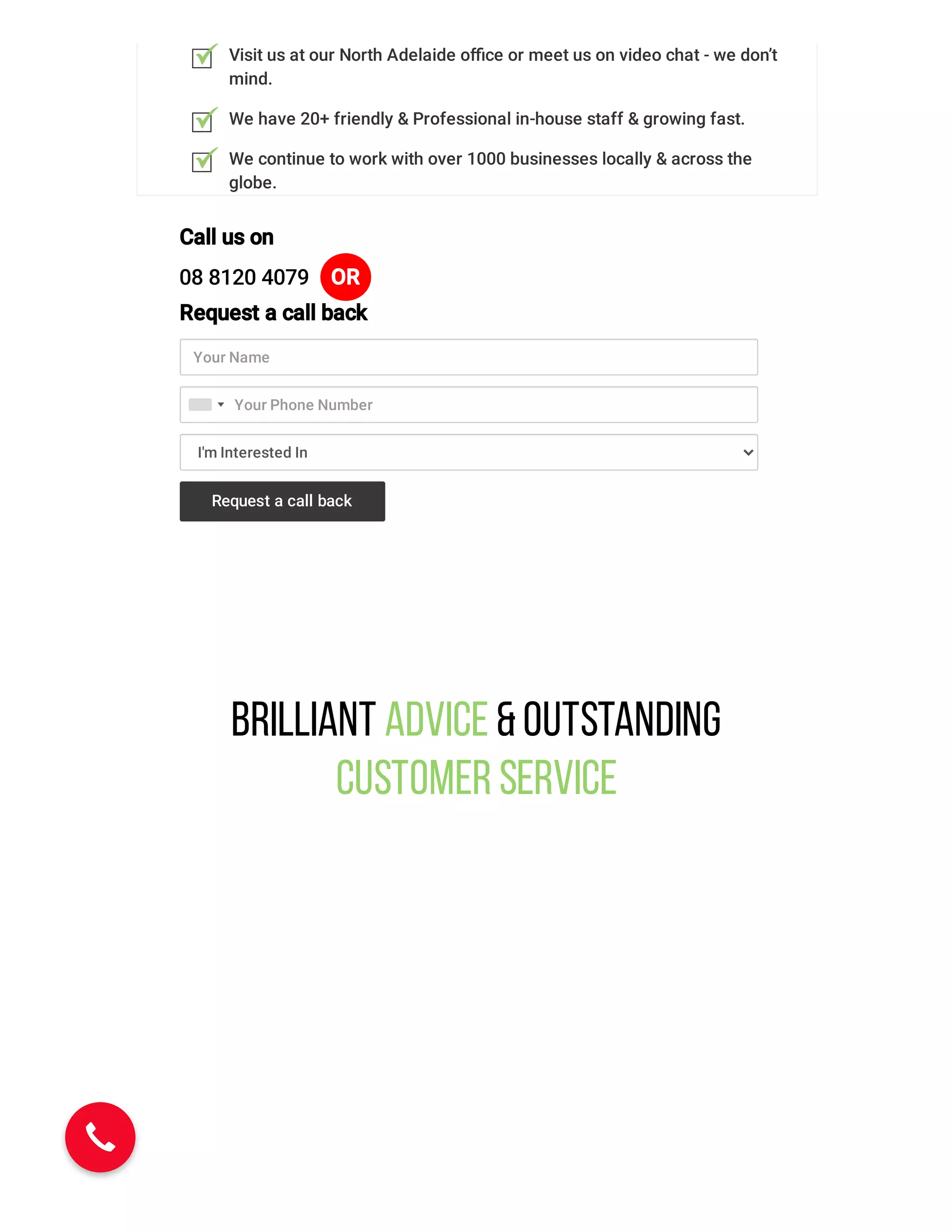 Visit us at our North Adelaide oﬃce or meet us on video chat - we don’t
mind.
We have 20+ friendly & Professional in-house staff & growing fast.
We continue to work with over 1000 businesses locally & across the
globe.
Call us on
08 8120 4079 OR
Request a call back
Your Name
I'm Interested In
Your Phone Number
Request a call back
Brilliant Advice &Outstanding
Customer Service
 