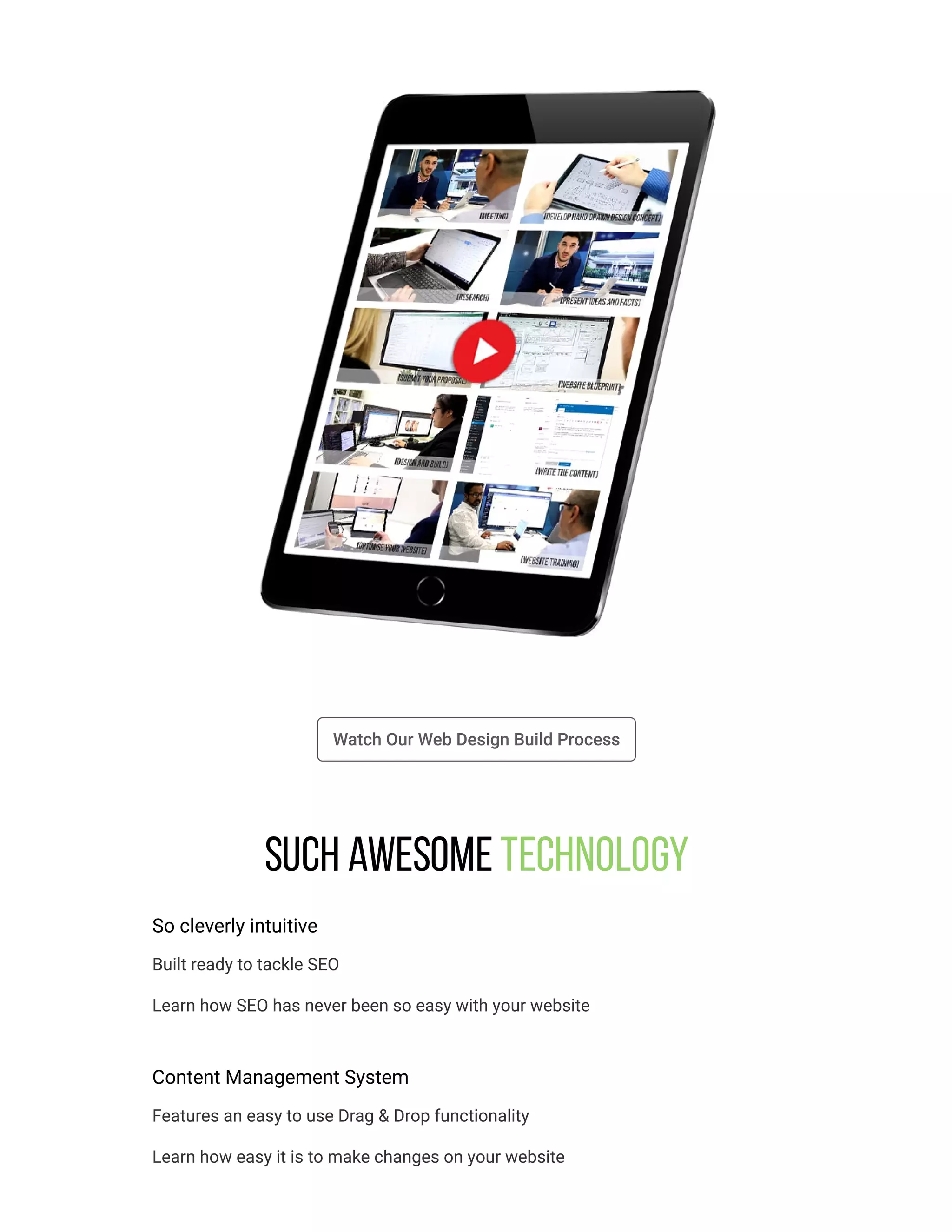 Watch Our Web Design Build Process
Such awesome Technology
So cleverly intuitive
Built ready to tackle SEO
Learn how SEO has never been so easy with your website
Content Management System
Features an easy to use Drag & Drop functionality
Learn how easy it is to make changes on your website
 