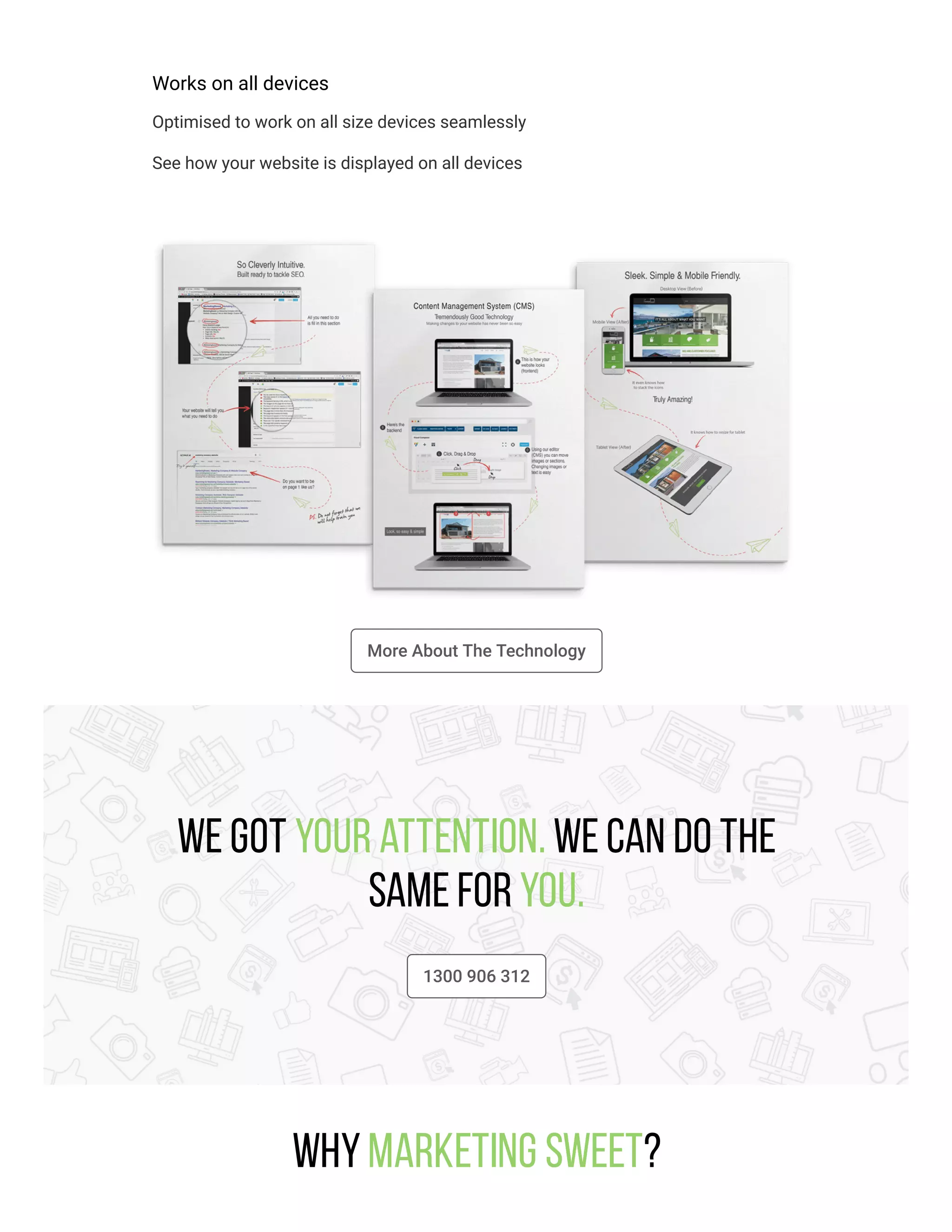 Works on all devices
Optimised to work on all size devices seamlessly
See how your website is displayed on all devices
More About The Technology
We got your attention. We can do the
same for you.
1300 906 312
WhyMarketing Sweet?
 