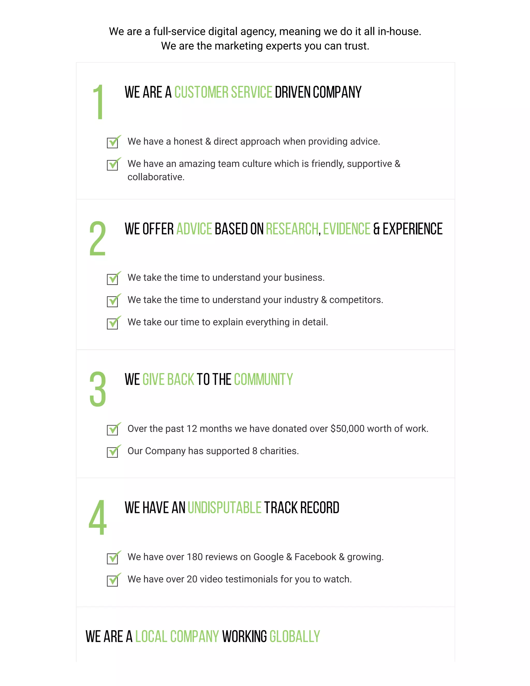 We are a full-service digital agency, meaning we do it all in-house.
We are the marketing experts you can trust.
Weareacustomerservicedrivencompany
We have a honest & direct approach when providing advice.
We have an amazing team culture which is friendly, supportive &
collaborative.
Weofferadvicebasedonresearch,evidence& experience
We take the time to understand your business.
We take the time to understand your industry & competitors.
We take our time to explain everything in detail.
Wegivebacktothecommunity
Over the past 12 months we have donated over $50,000 worth of work.
Our Company has supported 8 charities.
Wehaveanundisputabletrackrecord
We have over 180 reviews on Google & Facebook & growing.
We have over 20 video testimonials for you to watch.
Wearealocal company working globally
 