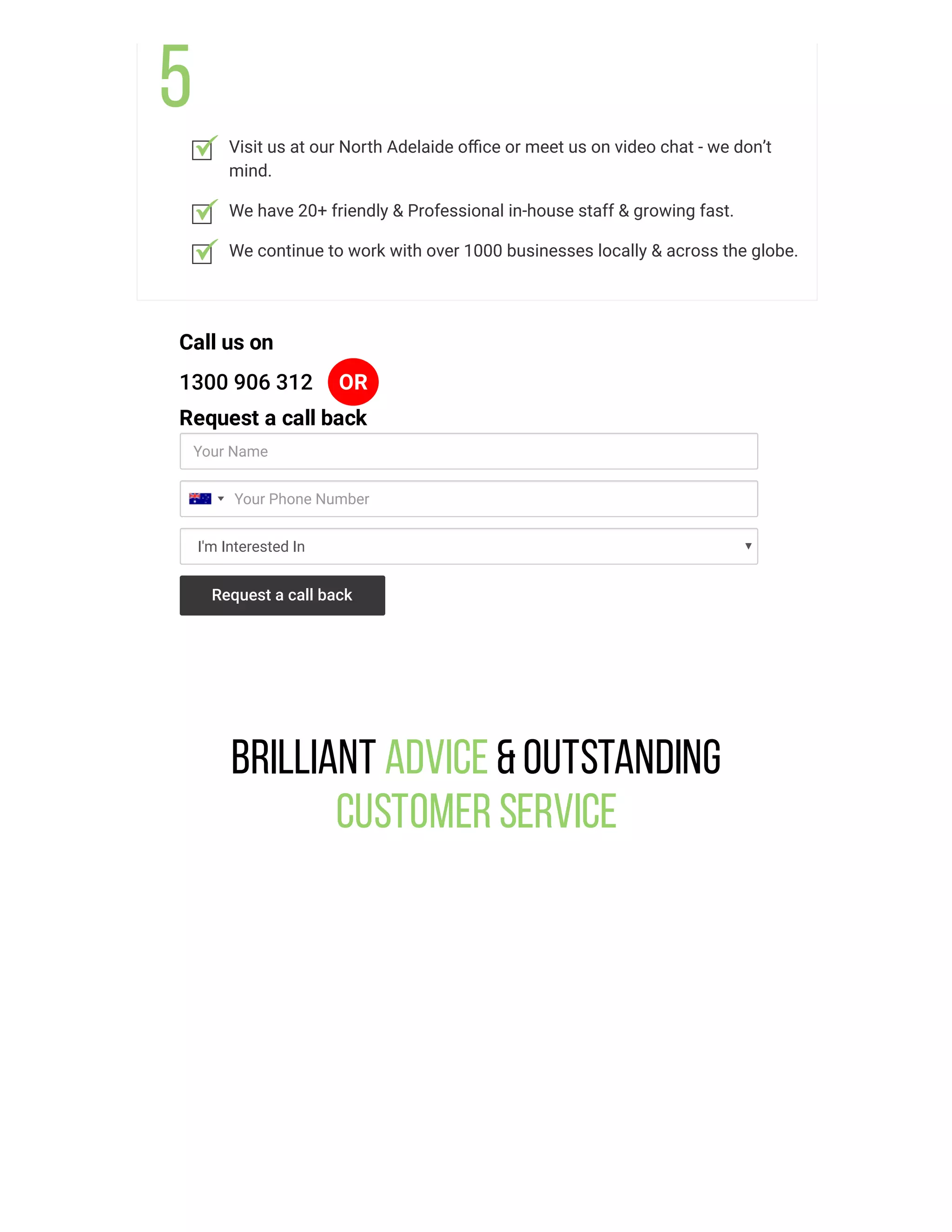 Visit us at our North Adelaide oﬃce or meet us on video chat - we don’t
mind.
We have 20+ friendly & Professional in-house staff & growing fast.
We continue to work with over 1000 businesses locally & across the globe.
Call us on
1300 906 312 OR
Request a call back
Your Name
I'm Interested In
Your Phone Number
Request a call back
Brilliant Advice &Outstanding
Customer Service
 