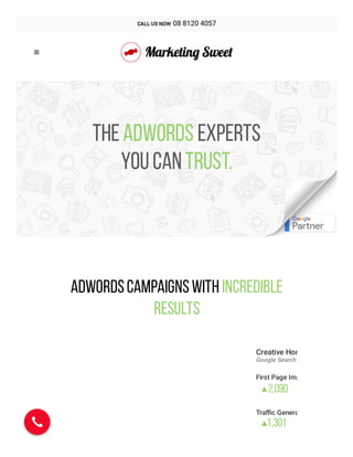 + 
TheAdwords experts
youcantrust.
AdWordsCampaignswith Incredible
Results
Creative Hom
Google Search
First Page Imp
2,090

Traﬃc Genera
1,301


CALL US NOW  08 8120 4057
 