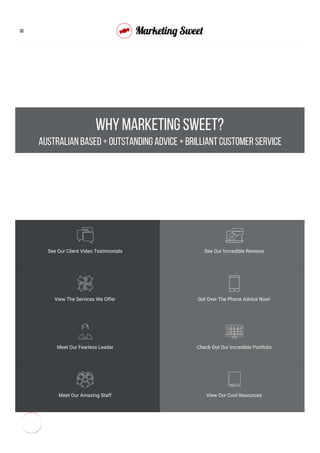 WHY MARKETING SWEET?
Australian based + outstanding advice + brilliant customer service
See Our Client Video Testimonials See Our Incredible Reviews
View The Services We Offer Get Over The Phone Advice Now!
Meet Our Fearless Leader Check Out Our Incredible Portfolio
Meet Our Amazing Staff View Our Cool Resources

 