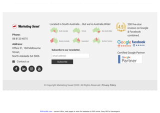 PDFmyURL.com - convert URLs, web pages or even full websites to PDF online. Easy API for developers!
© Copyright Marketing Sweet 2020 | All Rights Reserved | Privacy Policy
Phone: 
08 8120 4075
Address: 
Office 31, 168 Melbourne
Street,
North Adelaide SA 5006
 Contact us
Located in South Australia … But we’re Australia Wide!
Certified Google Partner
   
Subscribe to our newsletter.
email address
Subscribe
200 five-star
reviews on Google
& Facebook
combined.
 