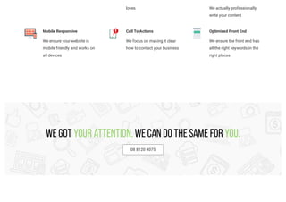 loves We actually professionally
write your content
Mobile Responsive
We ensure your website is
mobile friendly and works on
all devices
Call To Actions
We focus on making it clear
how to contact your business
Optimised Front End
We ensure the front end has
all the right keywords in the
right places
We got your attention. We can do the same for you.
08 8120 4075
 