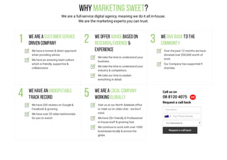 WhyMarketing Sweet?
We are a full-service digital agency, meaning we do it all in-house.
We are the marketing experts you can trust.
Wearea customerservice
driven company
We have a honest & direct approach
when providing advice.
We have an amazing team culture
which is friendly, supportive &
collaborative.
Weofferadvicebasedon
research,evidence&
experience
We take the time to understand your
business.
We take the time to understand your
industry & competitors.
We take our time to explain
everything in detail.
Wegiveback tothe
community
Over the past 12 months we have
donated over $50,000 worth of
work.
Our Company has supported 9
charities.
Wehavean undisputable
track record
We have 200 reviews on Google &
Facebook & growing.
We have over 20 video testimonials
for you to watch.
Wearea local company
working globally
Visit us at our North Adelaide office
or meet us on video chat - we don’t
mind.
We have 20+ friendly & Professional
in-house staff & growing fast.
We continue to work with over 1000
businesses locally & across the
globe.
Call us on
08 8120 4075 OR
Request a call back
Your Name
I'm Interested In
Your Phone Number
Request a call back
 