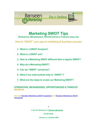 Marketing SWOT Tips
    STRENGTHS, WEAKNESSES, OPPORTUNITIES & THREATS ANALYSIS

 How to “SWOT” your way to marketing & business success

   1. What is a SWOT Analysis?

   2. What is a SWOT not?

   3. How is a Marketing SWOT different than a regular SWOT?

   4. Why do a Marketing SWOT?

   5. Can we “SWOT” ourselves?

   6. What if we need outside help to “SWOT”?

   7. What are the steps to create our Marketing SWOT?


STRENGTHS, WEAKNESSES, OPPORTUNITIES & THREATS
Definitions


Also see Ranseen Marketing’s SWOT Questions and Ranseen Marketing’s SWOT
Worksheet.




                                       1
                   © by Tom Ranseen of Ranseen Marketing

                                 615.661.6042

                            Version 3.1 October 2008
 