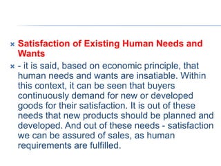  Satisfaction of Existing Human Needs and
Wants
 - it is said, based on economic principle, that
human needs and wants are insatiable. Within
this context, it can be seen that buyers
continuously demand for new or developed
goods for their satisfaction. It is out of these
needs that new products should be planned and
developed. And out of these needs - satisfaction
we can be assured of sales, as human
requirements are fulfilled.
 