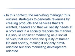  In this context, the marketing manager thus
outlines strategies to generate revenues by
creating products and services that are
wanted, needed and that will satisfy needs at
a profit and in a socially responsible manner.
He should consider marketing as a social
service that enhances the quality of human
life and society, making it not only profit-
oriented but also marketing development
oriented.
 