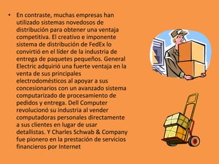 • En contraste, muchas empresas han
utilizado sistemas novedosos de
distribución para obtener una ventaja
competitiva. El creativo e imponente
sistema de distribución de FedEx lo
convirtió en el líder de la industria de
entrega de paquetes pequeños. General
Electric adquirió una fuerte ventaja en la
venta de sus principales
electrodomésticos al apoyar a sus
concesionarios con un avanzado sistema
computarizado de procesamiento de
pedidos y entrega. Dell Computer
revolucionó su industria al vender
computadoras personales directamente
a sus clientes en lugar de usar
detallistas. Y Charles Schwab & Company
fue pionero en la prestación de servicios
financieros por Internet
 