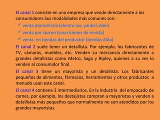 El canal 1 consiste en una empresa que vende directamente a los
consumidores Sus modalidades más comunes son:
 venta domiciliaria (electro lux, yanbal, ebel)
 venta por correo (suscriciones de revista)
 venta en tiendas del productor (tiendas Alda)
El canal 2 suele tener un detallista. Por ejemplo, los fabricantes de
TV, cámaras, muebles, etc. Venden su mercancía directamente a
grandes detallistas como Metro, Saga y Ripley, quienes a su ves lo
venden al consumidor final.
El canal 3 tiene un mayorista y un detallista. Los fabricantes
pequeños de alimentos, fármacos, herramientas y otros productos a
menudo usan este canal.
El canal 4 contiene 3 intermediarios. En la industria del empacado de
carnes, por ejemplo, los destajistas compran a mayoristas y venden a
detallistas más pequeños que normalmente no son atendidos por los
grandes mayoristas.
 