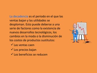 La decadencia es el periodo en el que las
ventas bajan y las utilidades se
desploman. Esto puede deberse a una
serie de factores como la existencia de
nuevos desarrollos tecnológicos, los
cambios en la moda o la disminución de
los costos de productos sustitutos:
Las ventas caen
Los precios bajan
Los beneficios se reducen
 