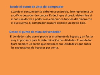 Desde el punto de vista del comprador
Cuando el consumidor se enfrente a un precio, éste representa un
sacrificio de poder de compra. Es decir que el precio determina si
el consumidor va a poder o no comprar en función del dinero con
el que cuenta. El comprador buscara siempre un precio bajo.
Desde el punto de vista del vendedor
El vendedor sabe que el precio es una fuente de ingreso y un factor
muy importante para la determinación de utilidades. El vendedor
fijará siempre un precio que maximice sus utilidades y que cubra
las expectativas de ingresos por venta.
 