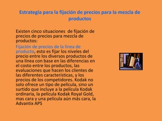 Estrategia para la fijación de precios para la mezcla de
productos
Existen cinco situaciones de fijación de
precios de precios para mezcla de
productos:
Fijación de precios de la línea de
producto, esto es fijar los niveles del
precio entre los diversos productos de
una línea con base en las diferencias en
el costo entre los productos, las
evaluaciones que hacen los clientes de
las diferentes características, y los
precios de los competidores. Kodak no
solo ofrece un tipo de película, sino un
surtido que incluye a la película Kodak
ordinaria, la película Kodak Royal Gold,
mas cara y una película aún más cara, la
Advantix APS
 