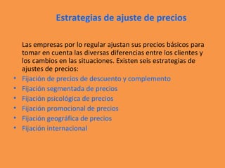 Estrategias de ajuste de precios
Las empresas por lo regular ajustan sus precios básicos para
tomar en cuenta las diversas diferencias entre los clientes y
los cambios en las situaciones. Existen seis estrategias de
ajustes de precios:
• Fijación de precios de descuento y complemento
• Fijación segmentada de precios
• Fijación psicológica de precios
• Fijación promocional de precios
• Fijación geográfica de precios
• Fijación internacional
 