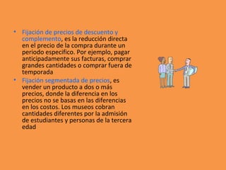 • Fijación de precios de descuento y
complemento, es la reducción directa
en el precio de la compra durante un
periodo especifico. Por ejemplo, pagar
anticipadamente sus facturas, comprar
grandes cantidades o comprar fuera de
temporada
• Fijación segmentada de precios, es
vender un producto a dos o más
precios, donde la diferencia en los
precios no se basas en las diferencias
en los costos. Los museos cobran
cantidades diferentes por la admisión
de estudiantes y personas de la tercera
edad
 