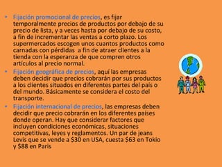 • Fijación promocional de precios, es fijar
temporalmente precios de productos por debajo de su
precio de lista, y a veces hasta por debajo de su costo,
a fin de incrementar las ventas a corto plazo. Los
supermercados escogen unos cuantos productos como
carnadas con pérdidas a fin de atraer clientes a la
tienda con la esperanza de que compren otros
artículos al precio normal.
• Fijación geográfica de precios, aquí las empresas
deben decidir que precios cobrarán por sus productos
a los clientes situados en diferentes partes del país o
del mundo. Básicamente se considera el costo del
transporte.
• Fijación internacional de precios, las empresas deben
decidir que precio cobrarán en los diferentes países
donde operan. Hay que considerar factores que
incluyen condiciones económicas, situaciones
competitivas, leyes y reglamentos. Un par de jeans
Levis que se vende a $30 en USA, cuesta $63 en Tokio
y $88 en Paris
 