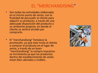 EL “MERCHANDISING”
• Son todas las actividades elaboradas
en el mismo punto de venta, con la
finalidad de persuadir al cliente para
adquirir su producto, a través de una
adecuada disposición del producto y
un ambiente propicio, en donde el
cliente se sentirá atraído por
comprarlo.
• El “merchandising” fortalece la
promoción, ya que este incita al cliente
a comprar el producto en el lugar de
venta, a través de un buen
“merchandising” la compra impulsiva
se incrementa ya que los productos
dentro del establecimiento de venta
estan bien ubicados y visibles.
 