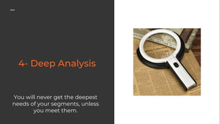 You will never get the deepest
needs of your segments, unless
you meet them.
 