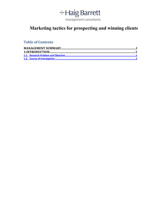 Marketing tactics for prospecting and winning clients

Table of Contents
MANAGEMENT SUMMARY.....................................................................................................I
1.INTRODUCTION....................................................................................................................1
1.1. Research Problem and Objective ..................................................................................................1
1.2. Course of Investigation .................................................................................................................2
 