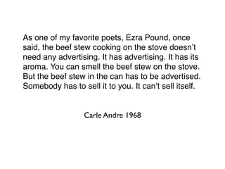 As one of my favorite poets, Ezra Pound, once
said, the beef stew cooking on the stove doesn’t
need any advertising. It has advertising. It has its
aroma. You can smell the beef stew on the stove.
But the beef stew in the can has to be advertised.
Somebody has to sell it to you. It can’t sell itself.


                  Carle Andre 1968
 