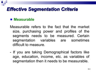 Effective Segmentation CriteriaEffective Segmentation Criteria
Measurable
Measurable refers to the fact that the market
size, purchasing power and profiles of the
segments needs to be measured. Certain
segmentation variables are sometimes
difficult to measure.
- If you are taking Demographical factors like
age, education, income, etc. as variables of
segmentation then it needs to be measurable.
8-3
 