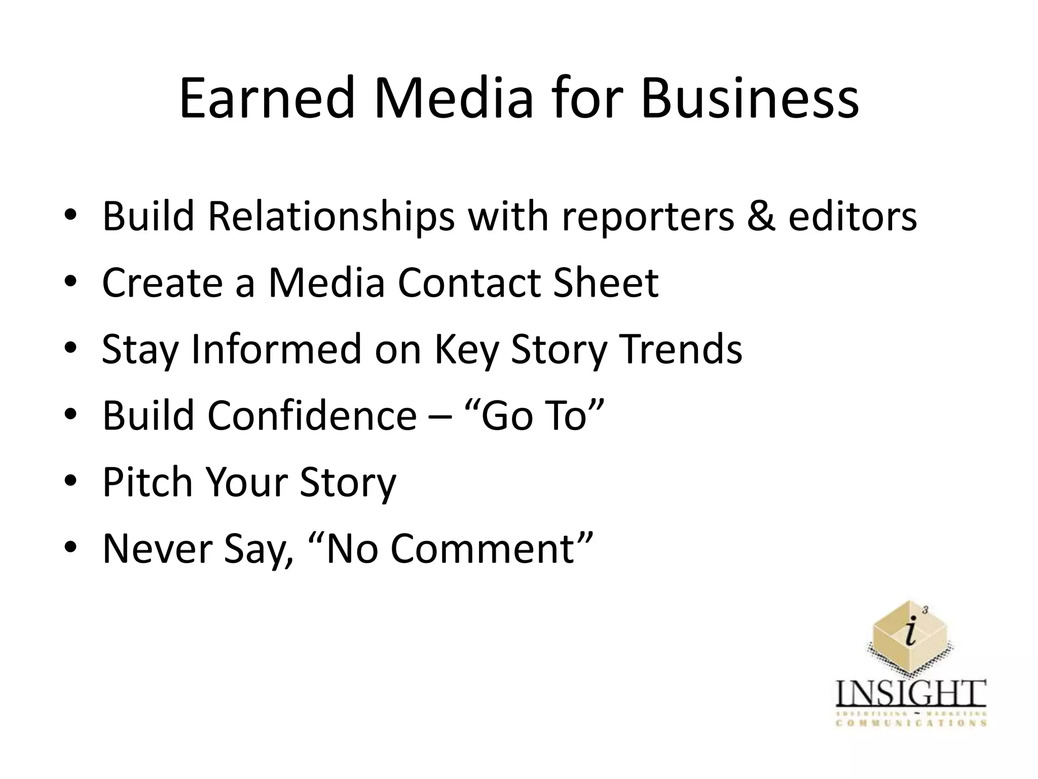 Earned Media for Business
• Build Relationships with reporters & editors
• Create a Media Contact Sheet
• Stay Informed on Key Story Trends
• Build Confidence – “Go To”
• Pitch Your Story
• Never Say, “No Comment”