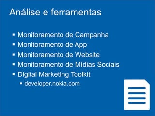 Análise e ferramentas






Monitoramento de Campanha
Monitoramento de App
Monitoramento de Website
Monitoramento de Mídias Sociais
Digital Marketing Toolkit
 developer.nokia.com

 