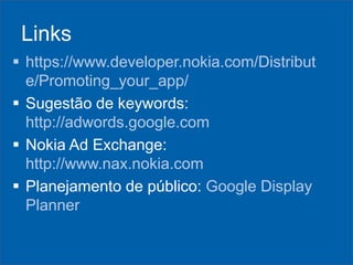 Links
 https://www.developer.nokia.com/Distribut
e/Promoting_your_app/
 Sugestão de keywords:
http://adwords.google.com
 Nokia Ad Exchange:
http://www.nax.nokia.com
 Planejamento de público: Google Display
Planner

 