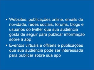  Websites, publicações online, emails de
novidade, redes sociais, forums, blogs e
usuários do twitter que sua audiência
gosta de seguir para publicar informação
sobre a app
 Eventos virtuais e offilens e publicações
que sua audiência pode ser interessada
para publicar sobre sua app

 