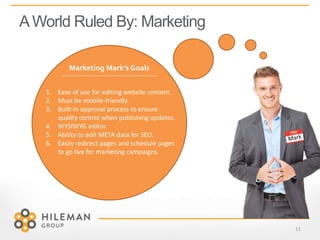 AWorld Ruled By: Marketing
11
Marketing Mark’s Goals
1. Ease of use for editing website content.
2. Must be mobile-friendly.
3. Built-in approval process to ensure
quality control when publishing updates.
4. WYSIWYG editor.
5. Ability to edit META data for SEO.
6. Easily redirect pages and schedule pages
to go live for marketing campaigns.
 