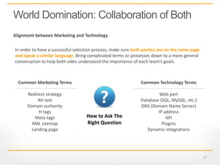 17
World Domination: Collaboration of Both
Common Marketing Terms
Redirect strategy
Alt text
Domain authority
H tags
Meta tags
XML sitemap
Landing page
In order to have a successful selection process, make sure both parties are on the same page
and speak a similar language. Bring complicated terms or processes down to a more general
conversation to help both sides understand the importance of each team’s goals.
Common Technology Terms
Web part
Database (SQL, MySQL, etc.)
DNS (Domain Name Server)
IP address
API
Plugins
Dynamic integrations
Alignment between Marketing and Technology
How to Ask The
Right Question
 