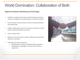 18
World Domination: Collaboration of Both
Alignment between Marketing and Technology
• Establish a single point of view, understanding each party’s
concerns and goals and cooperating on a common solution.
• Communicate in clear manner, all terms should be defined
and understood.
• Initiate collaboration early in the process to make sure both
parties understand details of project.
• Have an open mind!
• Believe in the other party’s needs, challenges and priorities;
take them seriously!
• Leverage each party’s expertise:
• Development’s technical implementation expertise
• Marketing’s knowledge on content and customer
experience
 