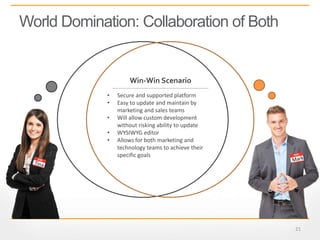21
World Domination: Collaboration of Both
• Secure and supported platform
• Easy to update and maintain by
marketing and sales teams
• Will allow custom development
without risking ability to update
• WYSIWYG editor
• Allows for both marketing and
technology teams to achieve their
specific goals
Win-Win Scenario
 