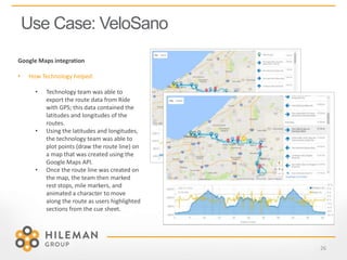 Use Case: VeloSano
26
Google Maps integration
• How Technology helped:
• Technology team was able to
export the route data from Ride
with GPS; this data contained the
latitudes and longitudes of the
routes.
• Using the latitudes and longitudes,
the technology team was able to
plot points (draw the route line) on
a map that was created using the
Google Maps API.
• Once the route line was created on
the map, the team then marked
rest stops, mile markers, and
animated a character to move
along the route as users highlighted
sections from the cue sheet.
 