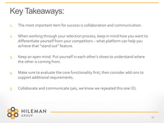 Key Takeaways:
30
1. The most important item for success is collaboration and communication.
2. When working through your selection process, keep in mind how you want to
differentiate yourself from your competitors – what platform can help you
achieve that “stand out” feature.
3. Keep an open mind. Put yourself in each other’s shoes to understand where
the other is coming from.
4. Make sure to evaluate the core functionality first, then consider add-ons to
support additional requirements.
5. Collaborate and communicate (yes, we know we repeated this one ).
 